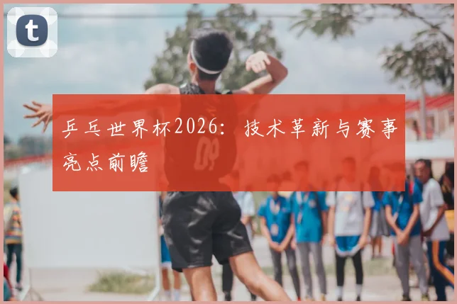乒乓世界杯2026:技术革新与赛事亮点前瞻