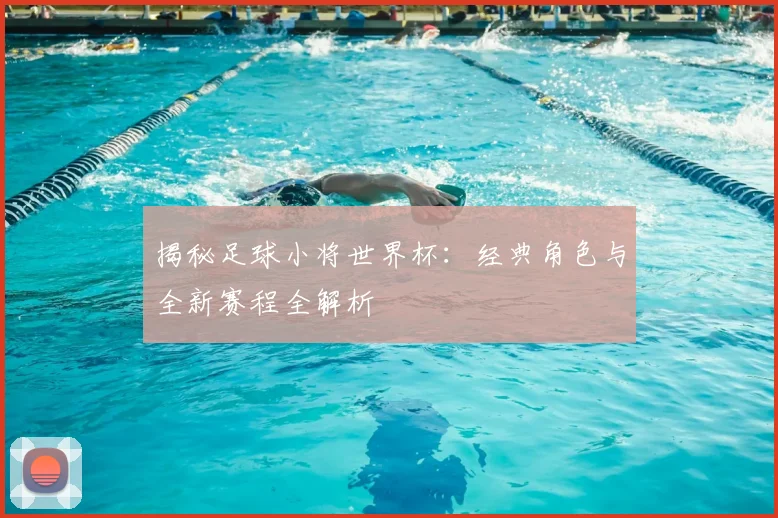 揭秘足球小将世界杯：经典角色与全新赛程全解析