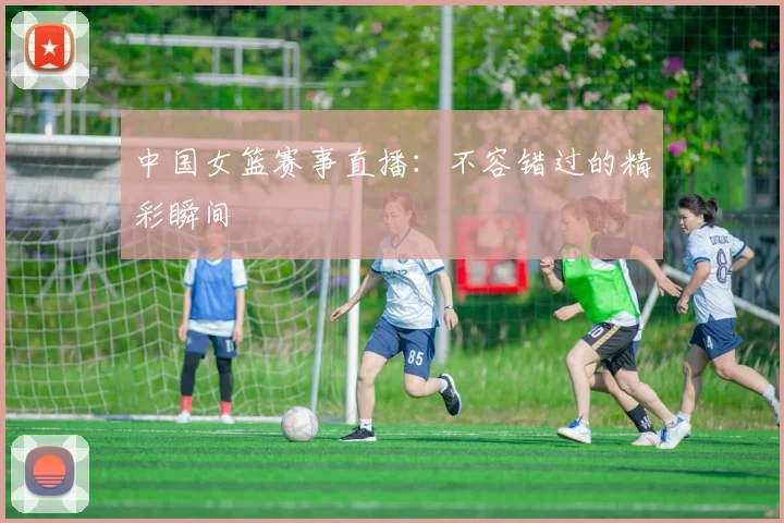 中国女篮赛事直播:不容错过的精彩瞬间